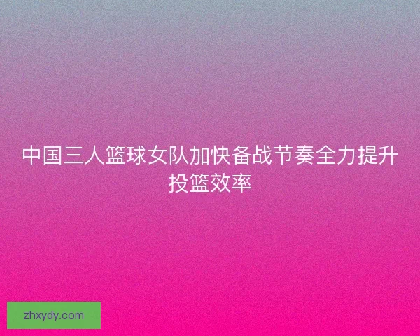中国三人篮球女队加快备战节奏全力提升投篮效率
